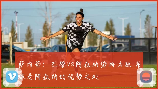 萨内蒂：巴黎vs阿森纳势均力敌 角球是阿森纳的优势之处