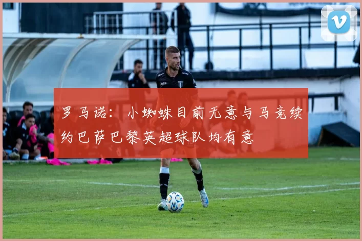 罗马诺：小蜘蛛目前无意与马竞续约巴萨巴黎英超球队均有意