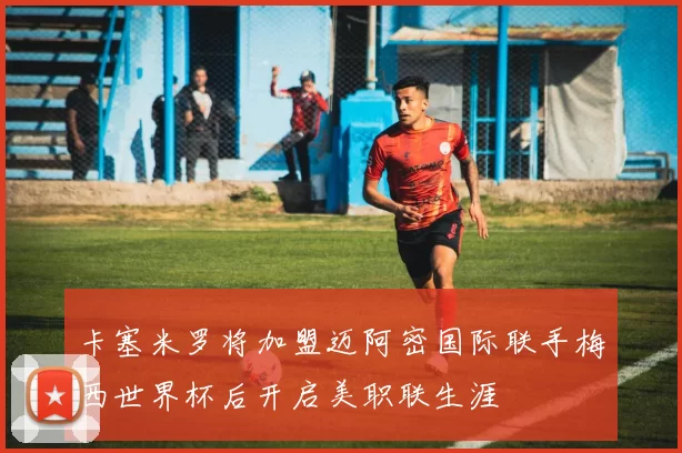 卡塞米罗将加盟迈阿密国际联手梅西世界杯后开启美职联生涯