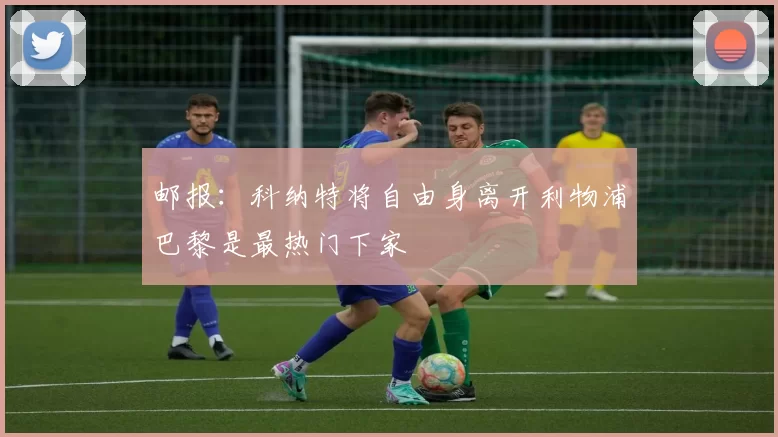 邮报：科纳特将自由身离开利物浦巴黎是最热门下家